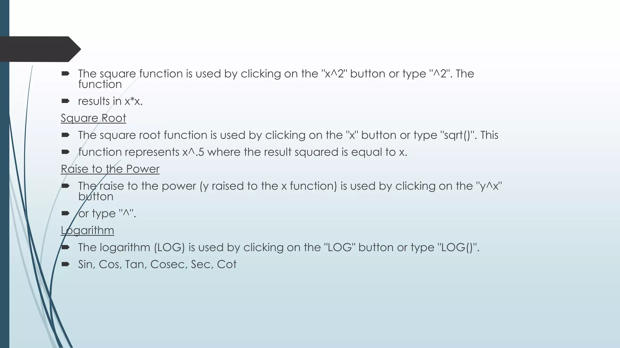  The square function is used by clicking on the "x^2" button or type "^2". The
function
 results in x*x.
Square Root
 The square root function is used by clicking on the "x" button or type "sqrt()". This
 function represents x^.5 where the result squared is equal to x.
Raise to the Power
 The raise to the power (y raised to the x function) is used by clicking on the "y^x"
button
 or type "^".
Logarithm
 The logarithm (LOG) is used by clicking on the "LOG" button or type "LOG()".
 Sin, Cos, Tan, Cosec, Sec, Cot
 