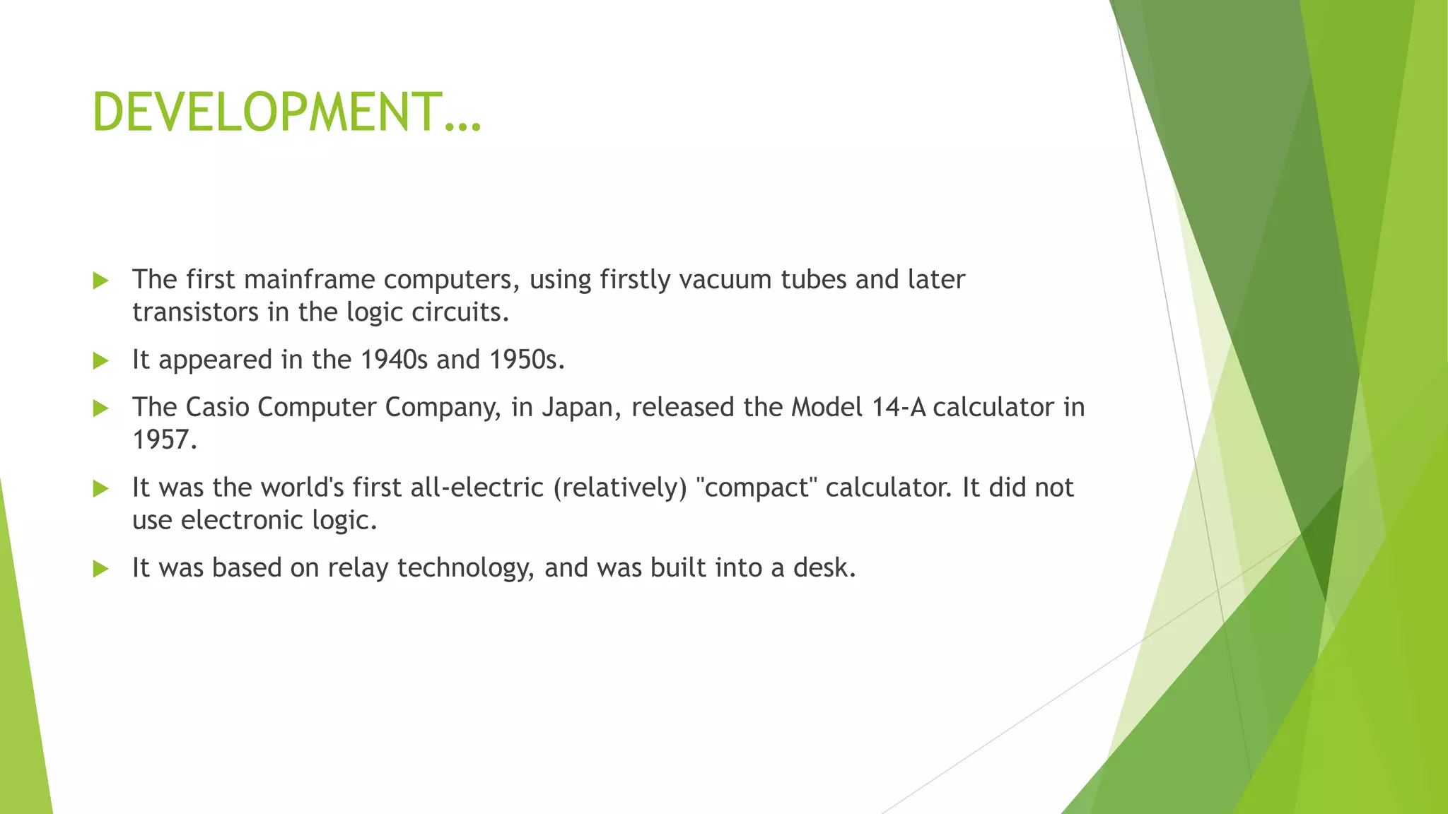 DEVELOPMENT…
 The first mainframe computers, using firstly vacuum tubes and later
transistors in the logic circuits.
 It appeared in the 1940s and 1950s.
 The Casio Computer Company, in Japan, released the Model 14-A calculator in
1957.
 It was the world's first all-electric (relatively) "compact" calculator. It did not
use electronic logic.
 It was based on relay technology, and was built into a desk.
 