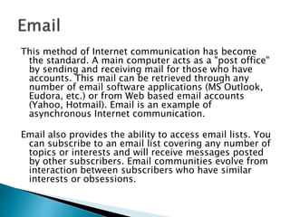 This method of Internet communication has become
the standard. A main computer acts as a "post office"
by sending and receiving mail for those who have
accounts. This mail can be retrieved through any
number of email software applications (MS Outlook,
Eudora, etc.) or from Web based email accounts
(Yahoo, Hotmail). Email is an example of
asynchronous Internet communication.
Email also provides the ability to access email lists. You
can subscribe to an email list covering any number of
topics or interests and will receive messages posted
by other subscribers. Email communities evolve from
interaction between subscribers who have similar
interests or obsessions.
 