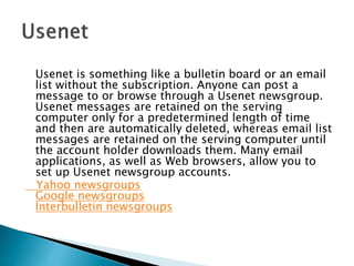 Usenet is something like a bulletin board or an email
list without the subscription. Anyone can post a
message to or browse through a Usenet newsgroup.
Usenet messages are retained on the serving
computer only for a predetermined length of time
and then are automatically deleted, whereas email list
messages are retained on the serving computer until
the account holder downloads them. Many email
applications, as well as Web browsers, allow you to
set up Usenet newsgroup accounts.
Yahoo newsgroups
Google newsgroups
Interbulletin newsgroups
 