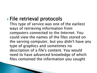  File retrieval protocols
This type of service was one of the earliest
ways of retrieving information from
computers connected to the Internet. You
could view the names of the files stored on
the serving computer, but you didn't have any
type of graphics and sometimes no
description of a file's content. You would
need to have advanced knowledge of which
files contained the information you sought
 