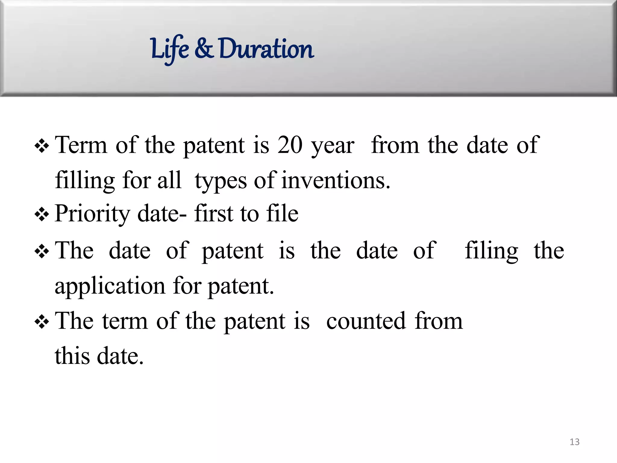 Life & Duration
13
 Term of the patent is 20 year from the date of
filling for all types of inventions.
 Priority date- first to file
 The date of patent is the date of filing the
application for patent.
 The term of the patent is counted from
this date.
 