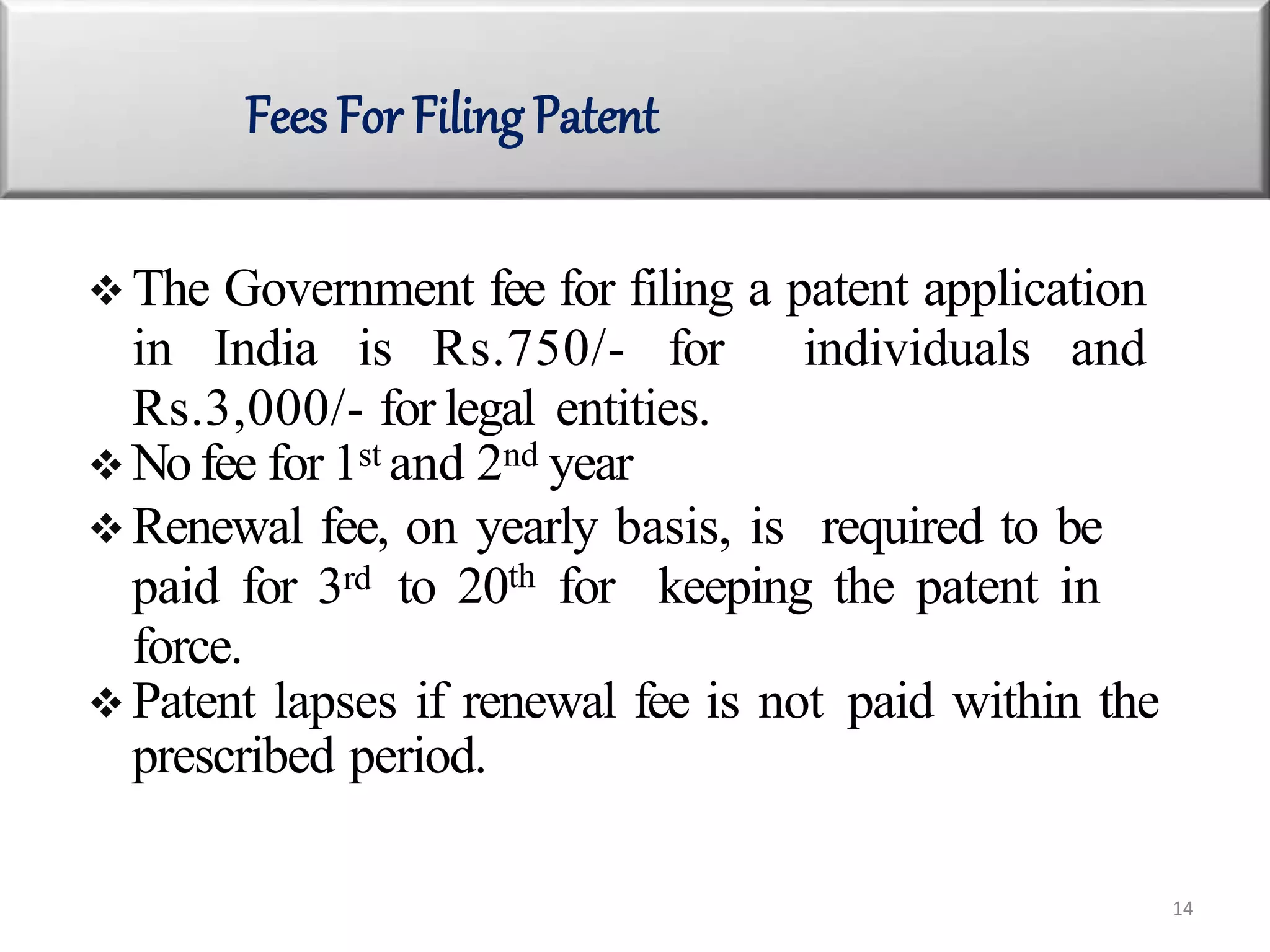  The Government fee for filing a patent application
in India is Rs.750/- for individuals and
Rs.3,000/- for legal entities.
 No fee for 1st and 2nd year
 Renewal fee, on yearly basis, is required to be
paid for 3rd to 20th for keeping the patent in
force.
 Patent lapses if renewal fee is not paid within the
prescribed period.
Fees For Filing Patent
14
 