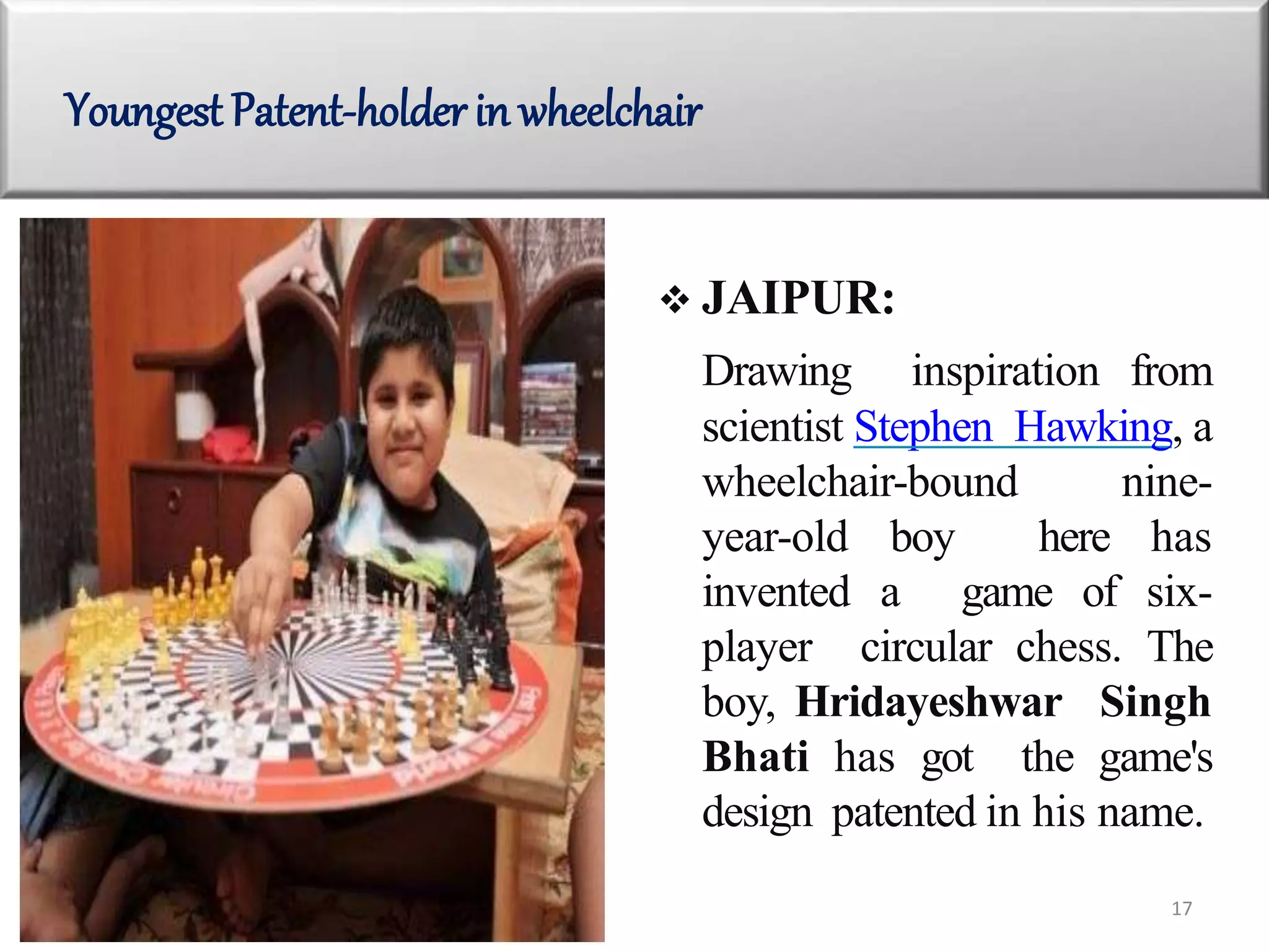  JAIPUR:
Drawing inspiration from
scientist Stephen Hawking, a
wheelchair-bound nine-
year-old boy here has
invented a game of six-
player circular chess. The
boy, Hridayeshwar Singh
Bhati has got the game's
design patented in his name.
Youngest Patent-holderin wheelchair
17
 