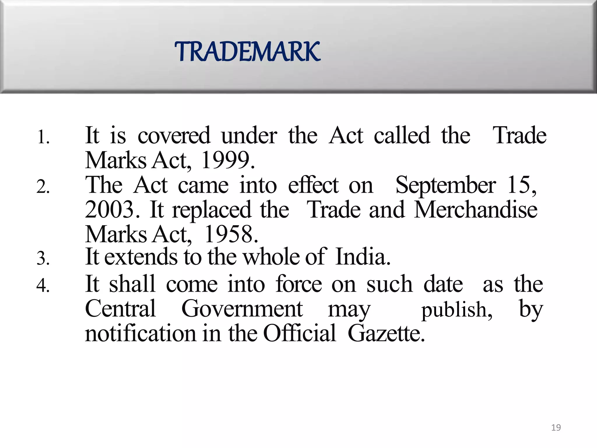 1. It is covered under the Act called the Trade
MarksAct, 1999.
2. The Act came into effect on September 15,
2003. It replaced the Trade and Merchandise
MarksAct, 1958.
3. It extends to the whole of India.
4. It shall come into force on such date as the
Central Government may publish, by
notification in the Official Gazette.
TRADEMARK
19
 