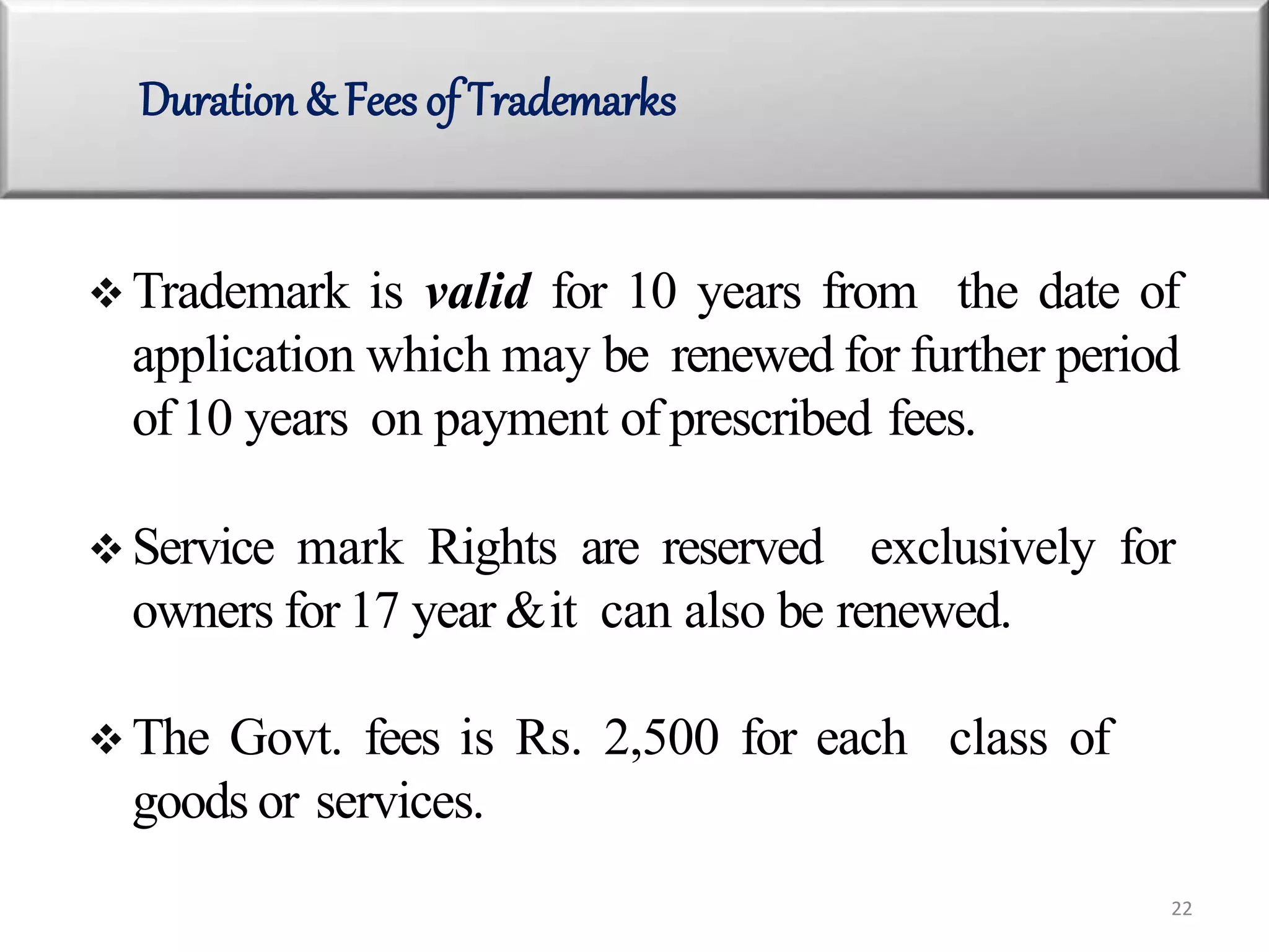  Trademark is valid for 10 years from the date of
application which may be renewed for further period
of 10 years on payment of prescribed fees.
 Service mark Rights are reserved exclusively for
owners for 17 year &it can also be renewed.
 The Govt. fees is Rs. 2,500 for each class of
goods or services.
Duration & Fees of Trademarks
22
 