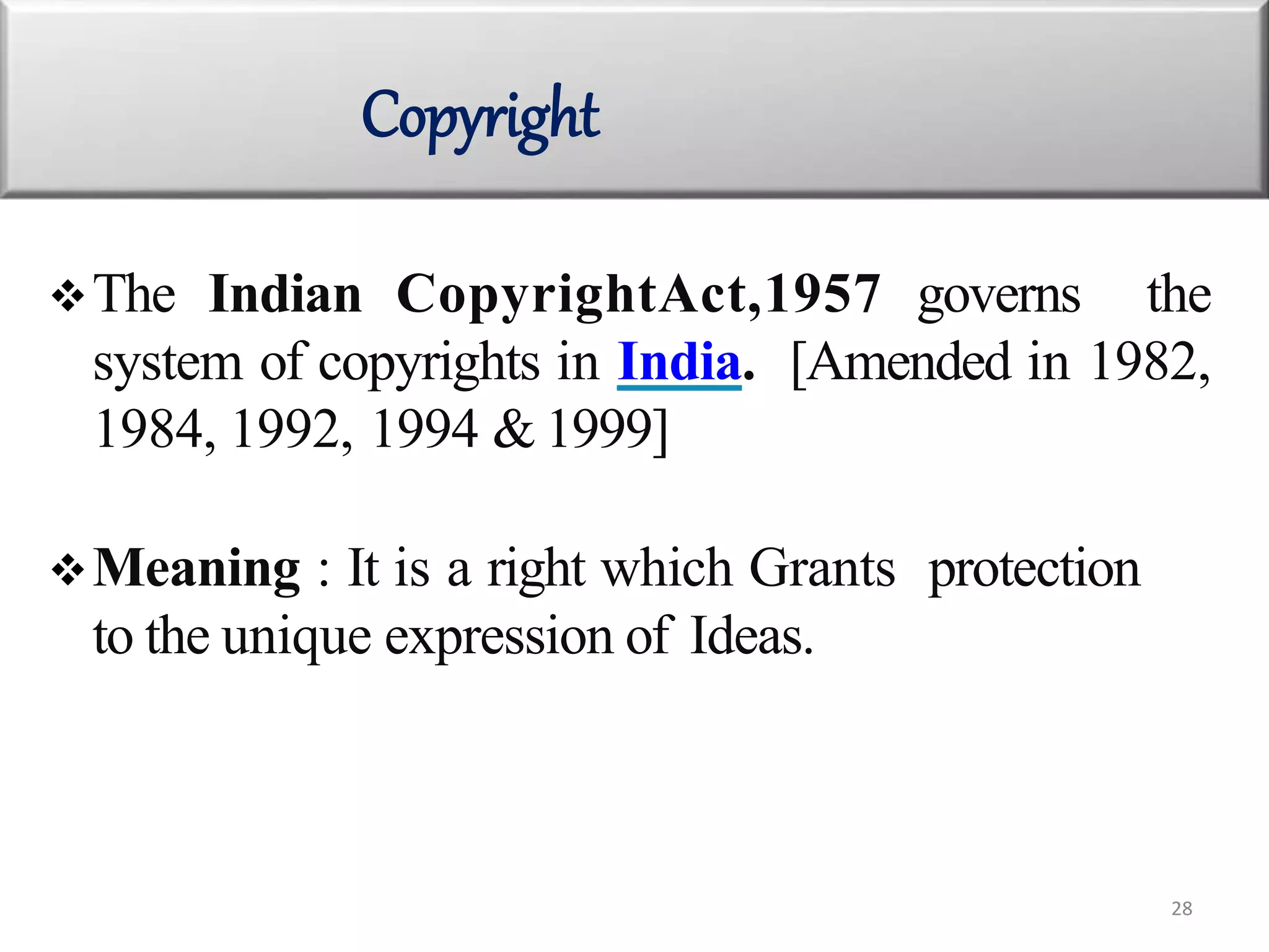 The Indian CopyrightAct,1957 governs the
system of copyrights in India. [Amended in 1982,
1984, 1992, 1994 & 1999]
Meaning : It is a right which Grants protection
to the unique expression of Ideas.
Copyright
28
 