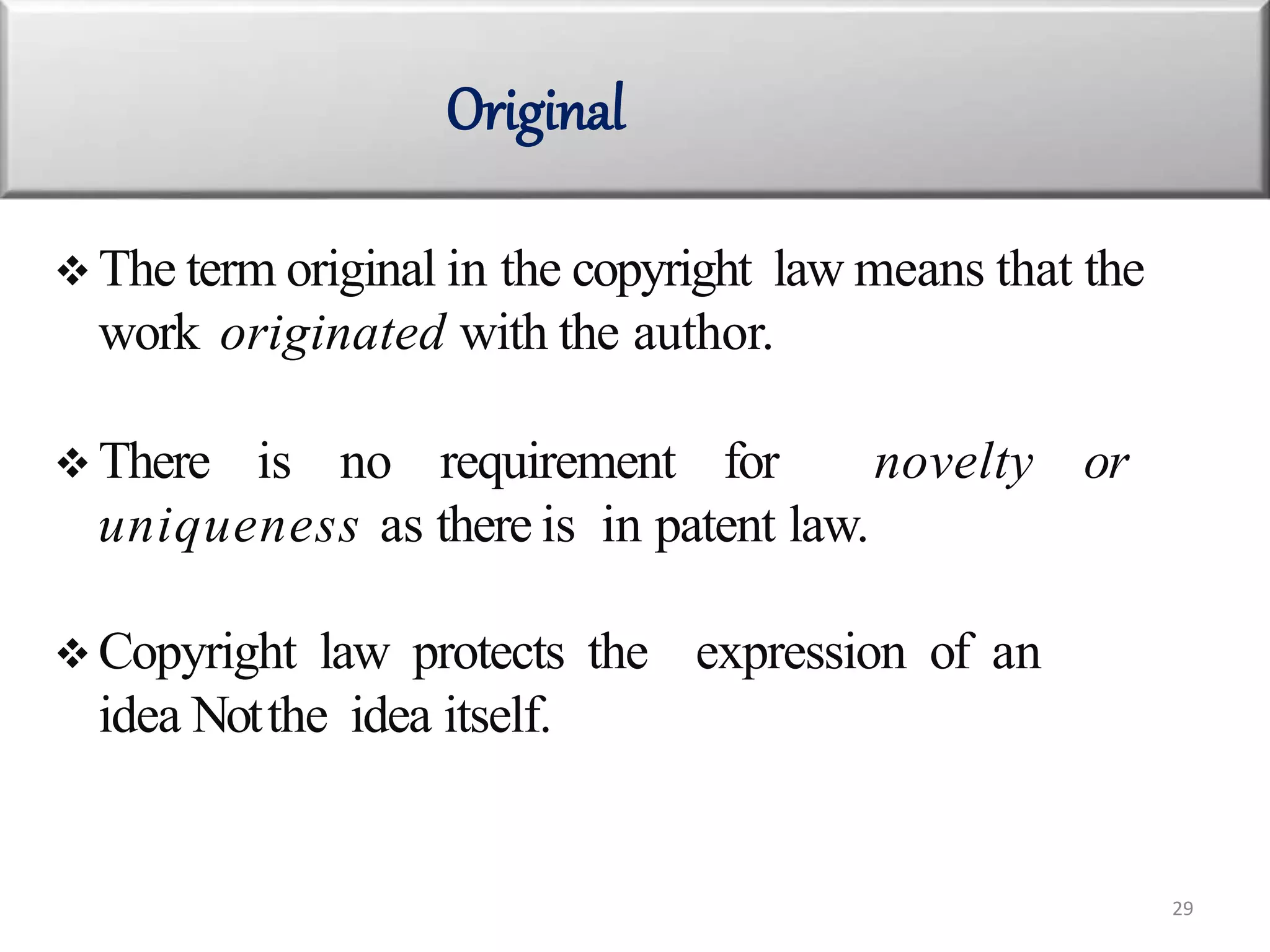  The term original in the copyright law means that the
work originated with the author.
 There is no requirement for novelty or
uniqueness as there is in patent law.
 Copyright law protects the expression of an
idea Notthe idea itself.
Original
29
 