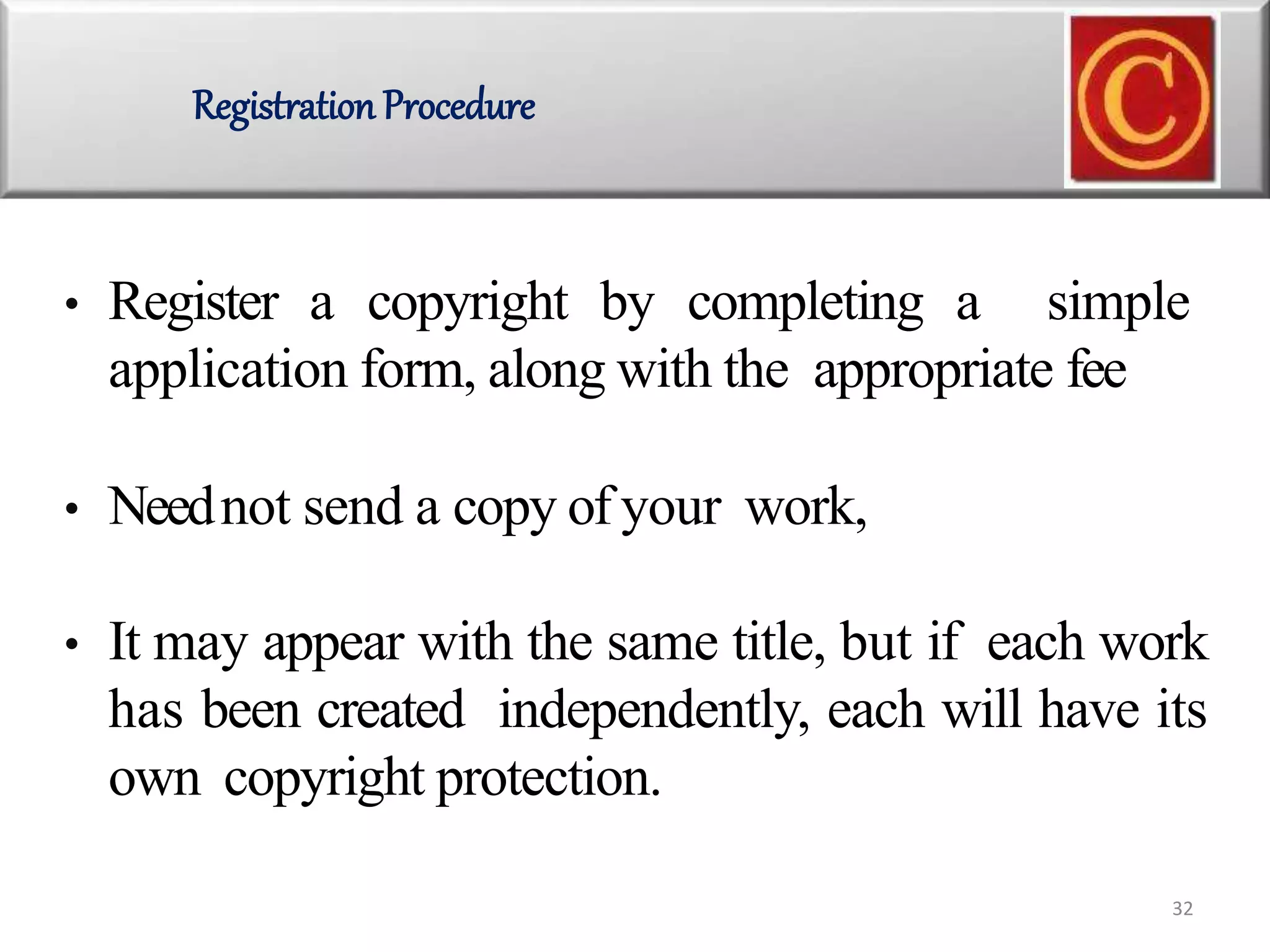• Register a copyright by completing a simple
application form, along with the appropriate fee
• Neednot send a copy of your work,
• It may appear with the same title, but if each work
has been created independently, each will have its
own copyright protection.
Registration Procedure
32
 