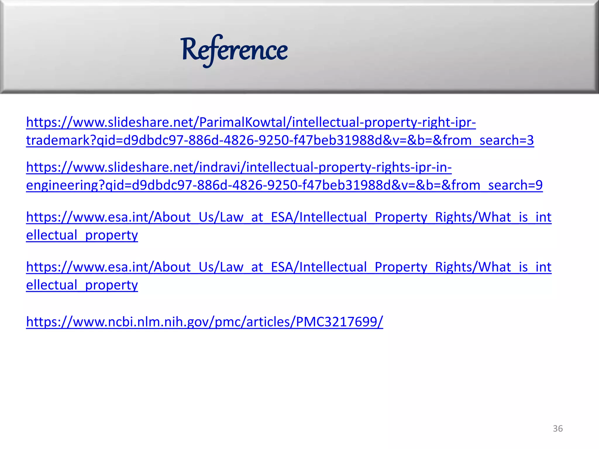 Reference
36
https://www.slideshare.net/ParimalKowtal/intellectual-property-right-ipr-
trademark?qid=d9dbdc97-886d-4826-9250-f47beb31988d&v=&b=&from_search=3
https://www.slideshare.net/indravi/intellectual-property-rights-ipr-in-
engineering?qid=d9dbdc97-886d-4826-9250-f47beb31988d&v=&b=&from_search=9
https://www.esa.int/About_Us/Law_at_ESA/Intellectual_Property_Rights/What_is_int
ellectual_property
https://www.esa.int/About_Us/Law_at_ESA/Intellectual_Property_Rights/What_is_int
ellectual_property
https://www.ncbi.nlm.nih.gov/pmc/articles/PMC3217699/
 