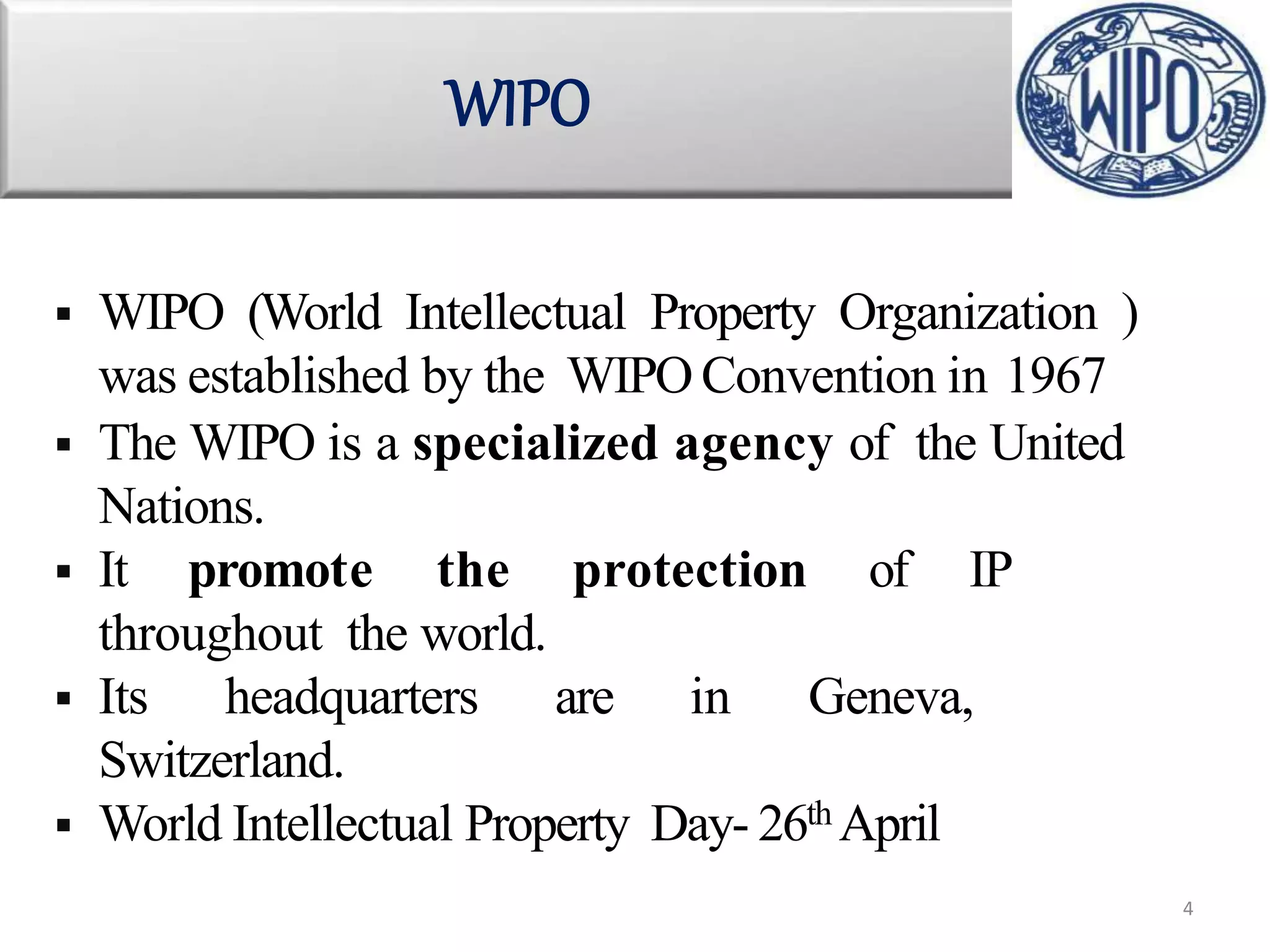  WIPO (World Intellectual Property Organization )
was established by the WIPO Convention in 1967
 The WIPO is a specialized agency of the United
Nations.
 It promote the protection of IP
throughout the world.
 Its headquarters are in Geneva,
Switzerland.
 World Intellectual Property Day- 26th April
WIPO
4
 