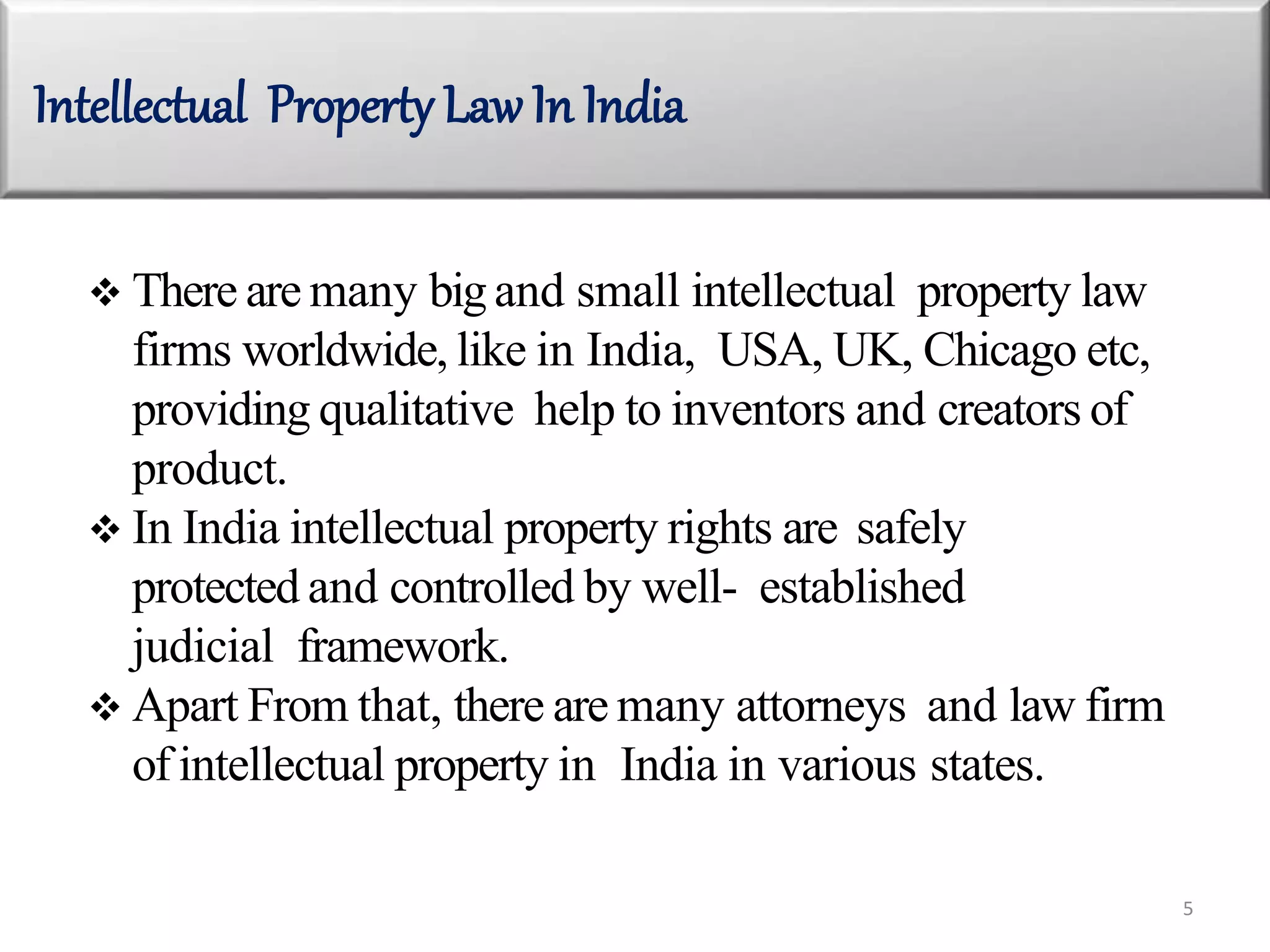  There are many bigand small intellectual property law
firms worldwide, like in India, USA, UK, Chicago etc,
providing qualitative help to inventors and creators of
product.
 In India intellectual property rights are safely
protected and controlled by well- established
judicial framework.
 Apart From that, there are many attorneys and law firm
of intellectual property in India in various states.
Intellectual Property Law In India
5
 