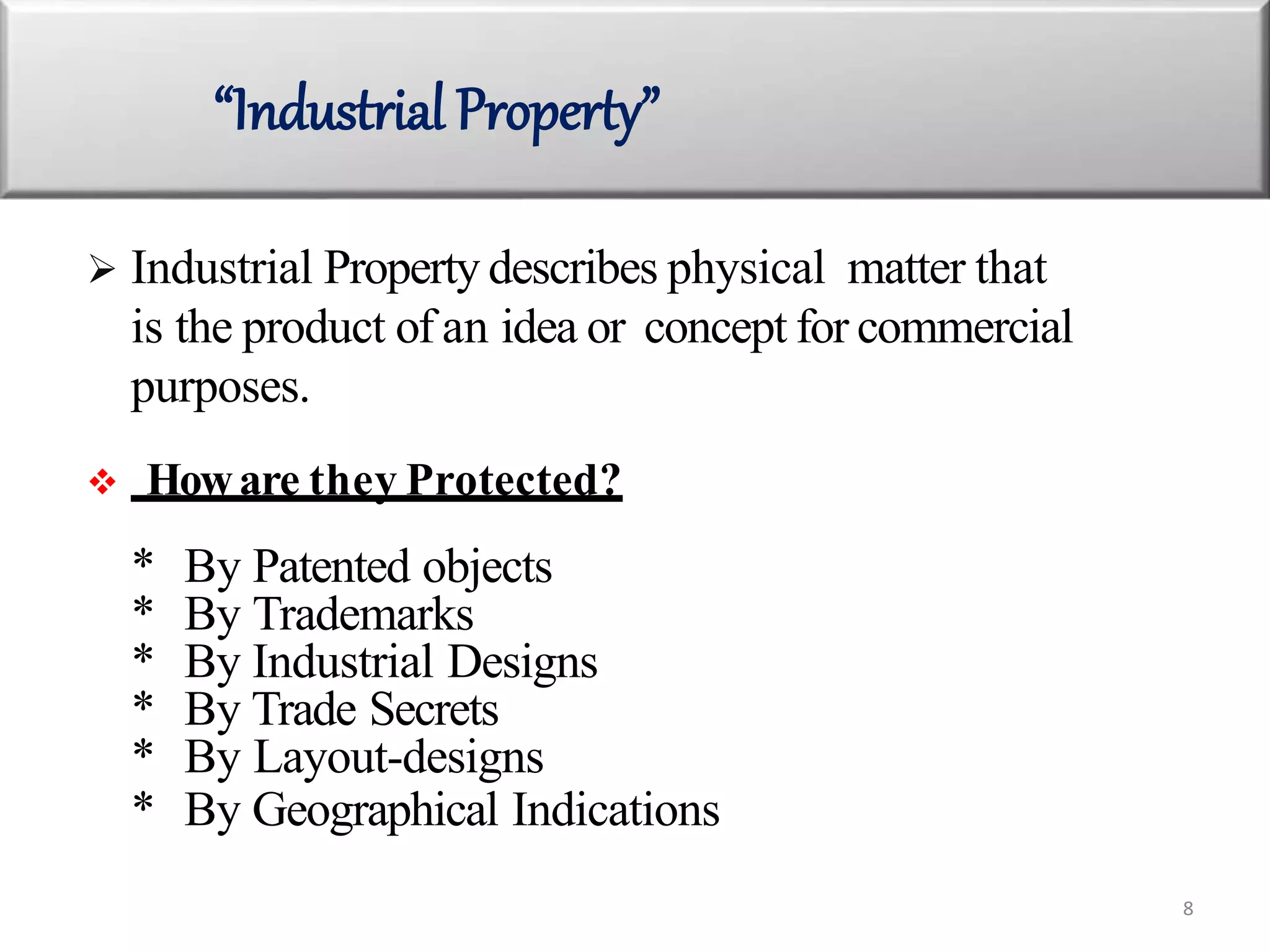  Industrial Property describes physical matter that
is the product of an idea or concept for commercial
purposes.
 Howare they Protected?
* By Patented objects
* By Trademarks
* By Industrial Designs
* By Trade Secrets
* By Layout-designs
* By Geographical Indications
“Industrial Property”
8
 