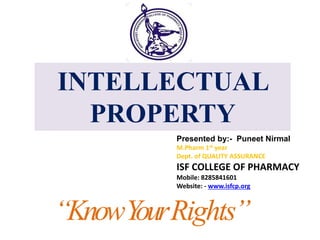 “KnowYourRights”
Presented by:- Puneet Nirmal
M.Pharm 1st year
Dept. of QUALITY ASSURANCE
ISF COLLEGE OF PHARMACY
Mobile: 8285841601
Website: - www.isfcp.org
INTELLECTUAL
PROPERTY
 