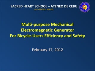 SACRED HEART SCHOOL – ATENEO DE CEBU
            LUX ORIENS. MAGIS.




      Multi-purpose Mechanical
      Electromagnetic Generator
For Bicycle-Users Efficiency and Safety

           February 17, 2012
 