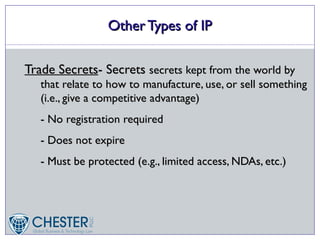 Other Types of IP

Trade Secrets- Secrets secrets kept from the world by
   that relate to how to manufacture, use, or sell something
   (i.e., give a competitive advantage)
   - No registration required
   - Does not expire
   - Must be protected (e.g., limited access, NDAs, etc.)
 