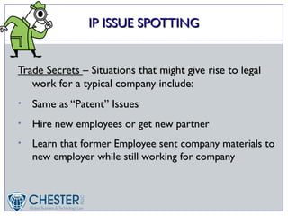 IP ISSUE SPOTTING


Trade Secrets – Situations that might give rise to legal
   work for a typical company include:
•   Same as “Patent” Issues
•   Hire new employees or get new partner
•   Learn that former Employee sent company materials to
    new employer while still working for company
 