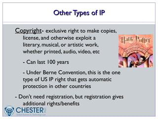Other Types of IP

Copyright- exclusive right to make copies,
   license, and otherwise exploit a
   literary, musical, or artistic work,
   whether printed, audio, video, etc
   - Can last 100 years
   - Under Berne Convention, this is the one
   type of US IP right that gets automatic
   protection in other countries
- Don’t need registration, but registration gives
   additional rights/benefits
 