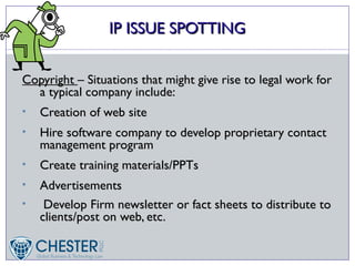 IP ISSUE SPOTTING


Copyright – Situations that might give rise to legal work for
  a typical company include:
•   Creation of web site
•   Hire software company to develop proprietary contact
    management program
•   Create training materials/PPTs
•   Advertisements
•    Develop Firm newsletter or fact sheets to distribute to
    clients/post on web, etc.
 