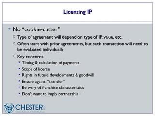 Licensing IP

 No “cookie-cutter”
    Type of agreement will depend on type of IP, value, etc.
    Often start with prior agreements, but each transaction will need to
     be evaluated individually
    Key concerns
      Timing & calculation of payments
      Scope of license
      Rights in future developments & goodwill
      Ensure against “transfer”
      Be wary of franchise characteristics
      Don’t want to imply partnership
 