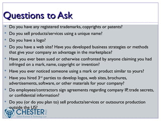 Questions to Ask
 Do you have any registered trademarks, copyrights or patents?
 Do you sell products/services using a unique name?
 Do you have a logo?
 Do you have a web site? Have you developed business strategies or methods
    that give your company an advantage in the marketplace?
   Have you ever been sued or otherwise confronted by anyone claiming you had
    infringed on a mark, name, copyright or invention?
   Have you ever noticed someone using a mark or product similar to yours?
   Have you hired 3rd parties to develop logos, web sites, brochures,
    advertisements, software, or other materials for your company?
   Do employees/contractors sign agreements regarding company IP, trade secrets,
    or confidential information?
   Do you (or do you plan to) sell products/services or outsource production
    outside the US?
 