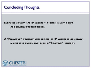 Concluding Thoughts


Every com pany has IP assets – though m any d on’t
    ad equately protect theirs.


A “Proactive” strategy with regard to IP assets is generall
                                                          y
    m uch less expensive than a “Reactive” strategy
 