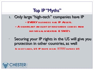 Top IP “Myths”
1.   Only large “high-tech” companies have IP
             - EVERY business has IP Assets.
     - A significant am ount of innovation com es from
                ind ivid ual inventors & SM E’s

-    Securing your IP rights in the US will give you
     protection in other countries, as well
     In m ost cases, US IP rights m ean not
                                          hing outsid e US
 
