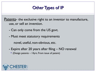 Other Types of IP

Patents- the exclusive right to an inventor to manufacture,
   use, or sell an invention.
   - Can only come from the US govt.
   - Must meet statutory requirements
        novel, useful, non-obvious, etc.
   - Expire after 20 years after filing – NO renewal
       (Design patents – 14yrs. From issue of patent)
 