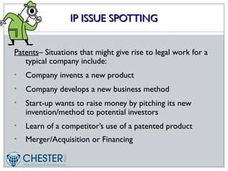 IP ISSUE SPOTTING


Patents– Situations that might give rise to legal work for a
   typical company include:
•   Company invents a new product
•   Company develops a new business method
•   Start-up wants to raise money by pitching its new
    invention/method to potential investors
•   Learn of a competitor’s use of a patented product
•   Merger/Acquisition or Financing
 