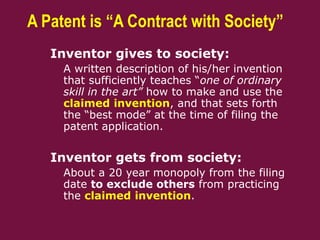 A Patent is “A Contract with Society”
 Inventor gives to society:
– A written description of his/her invention
that sufficiently teaches “one of ordinary
skill in the art” how to make and use the
claimed invention, and that sets forth
the “best mode” at the time of filing the
patent application.
 Inventor gets from society:
– About a 20 year monopoly from the filing
date to exclude others from practicing
the claimed invention.
 
