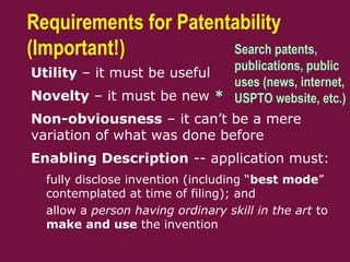 Requirements for Patentability
(Important!)
 Utility – it must be useful
 Novelty – it must be new *
 Non-obviousness – it can’t be a mere
variation of what was done before
 Enabling Description -- application must:
– fully disclose invention (including “best mode”
contemplated at time of filing); and
– allow a person having ordinary skill in the art to
make and use the invention
Search patents,
publications, public
uses (news, internet,
USPTO website, etc.)
 
