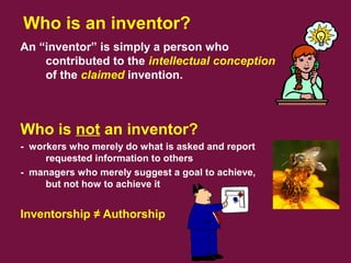Who is an inventor?
An “inventor” is simply a person who
contributed to the intellectual conception
of the claimed invention.
Who is not an inventor?
- workers who merely do what is asked and report
requested information to others
- managers who merely suggest a goal to achieve,
but not how to achieve it
Inventorship ≠ Authorship
 