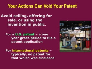 Your Actions Can Void Your Patent
Avoid selling, offering for
sale, or using the
invention in public.
For a U.S. patent – a one
year grace period to file a
patent application
For international patents –
typically, no patent for
that which was disclosed
 
