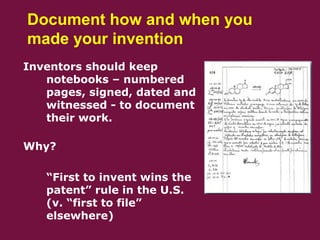 Document how and when you
made your invention
Inventors should keep
notebooks – numbered
pages, signed, dated and
witnessed - to document
their work.
Why?
 “First to invent wins the
patent” rule in the U.S.
(v. “first to file”
elsewhere)
 