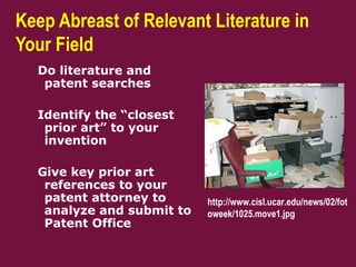 Keep Abreast of Relevant Literature in
Your Field
Do literature and
patent searches
Identify the “closest
prior art” to your
invention
Give key prior art
references to your
patent attorney to
analyze and submit to
Patent Office
http://www.cisl.ucar.edu/news/02/fot
oweek/1025.move1.jpg
 