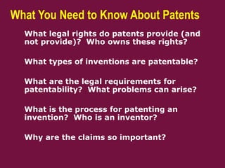 What You Need to Know About Patents
 What legal rights do patents provide (and
not provide)? Who owns these rights?
 What types of inventions are patentable?
 What are the legal requirements for
patentability? What problems can arise?
 What is the process for patenting an
invention? Who is an inventor?
 Why are the claims so important?
 