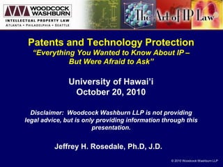 © 2010 Woodcock Washburn LLP
Patents and Technology Protection
“Everything You Wanted to Know About IP –
But Were Afraid to Ask”
University of Hawai’i
October 20, 2010
Disclaimer: Woodcock Washburn LLP is not providing
legal advice, but is only providing information through this
presentation.
Jeffrey H. Rosedale, Ph.D, J.D.
 