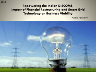 Repowering the Indian DISCOMS:
Impact of Financial Restructuring and Smart Grid
Technology on Business Viability
-Aditya Parchure
2014
 