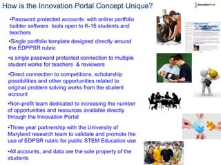 How is the Innovation Portal Concept Unique?
  •Password protected accounts with online portfolio
  builder software tools open to K-16 students and
  teachers
 •Single portfolio template designed directly around
 the EDPPSR rubric
 •a single password protected connection to multiple
 student works for teachers & reviewers
 •Direct connection to competitions, scholarship
 possibilities and other opportunities related to
 original problem solving works from the student
 account
 •Non-profit team dedicated to increasing the number
 of opportunities and resources available directly
 through the Innovation Portal
 •Three year partnership with the University of
 Maryland research team to validate and promote the
 use of EDPSR rubric for public STEM Education use
 •All accounts, and data are the sole property of the
 students
 