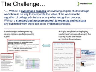 The Challenge…
“…..Without a systematic process for reviewing original student design
work there is no way to incorporate the value of the work into the
algorithm of college admissions or any other recognition process.
Without a standardized assessment tool to organize and evaluate
any submitted work there can be no systematic process.”

A well recognized engineering               A single template for displaying
design process portfolio scoring            student work designed around the
rubric                                      scoring rubric and made
                                            accessible to a reviewer
 