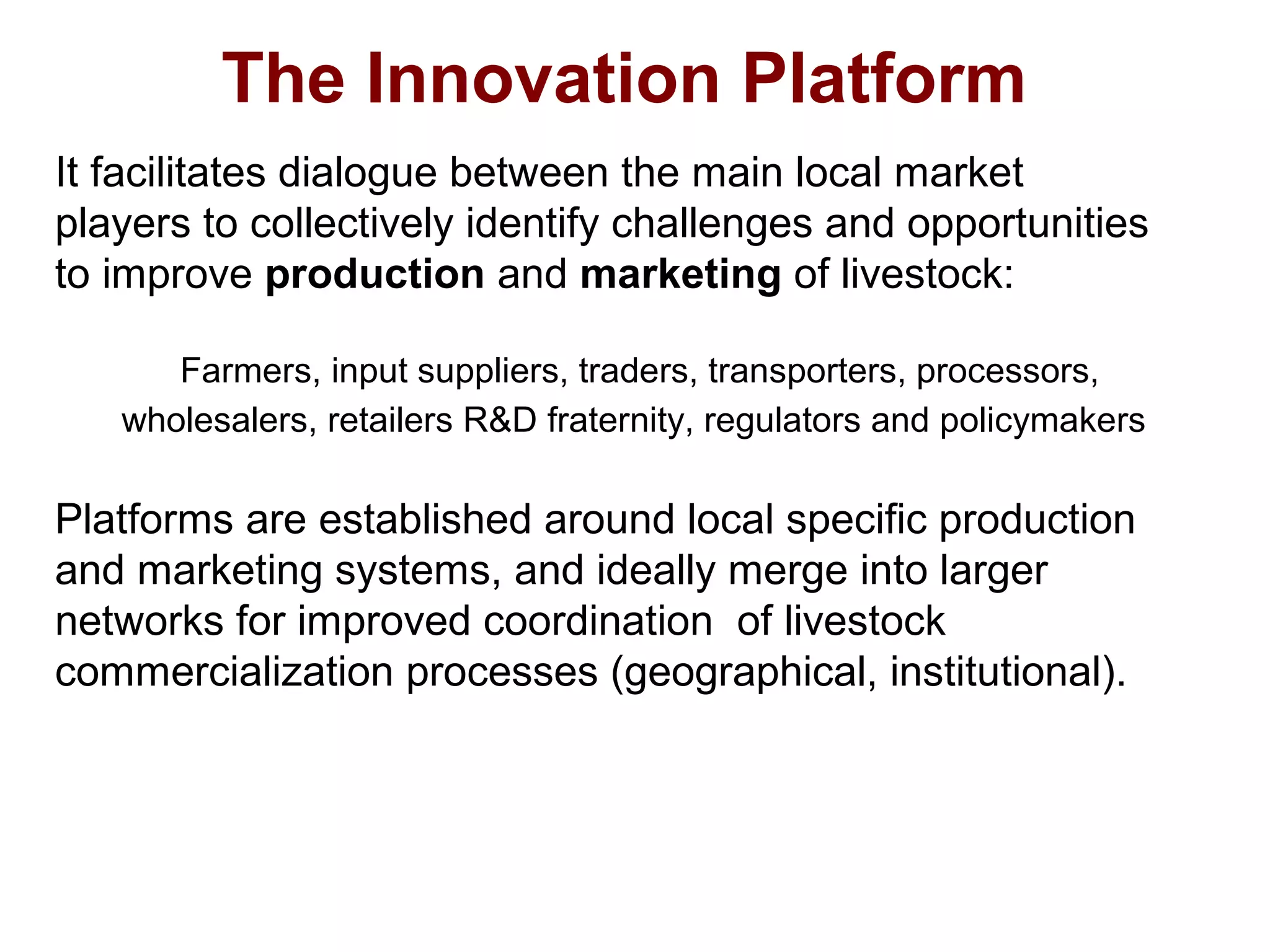 It facilitates dialogue between the main local market
players to collectively identify challenges and opportunities
to improve production and marketing of livestock:
Farmers, input suppliers, traders, transporters, processors,
wholesalers, retailers R&D fraternity, regulators and policymakers
Platforms are established around local specific production
and marketing systems, and ideally merge into larger
networks for improved coordination of livestock
commercialization processes (geographical, institutional).
The Innovation Platform
 