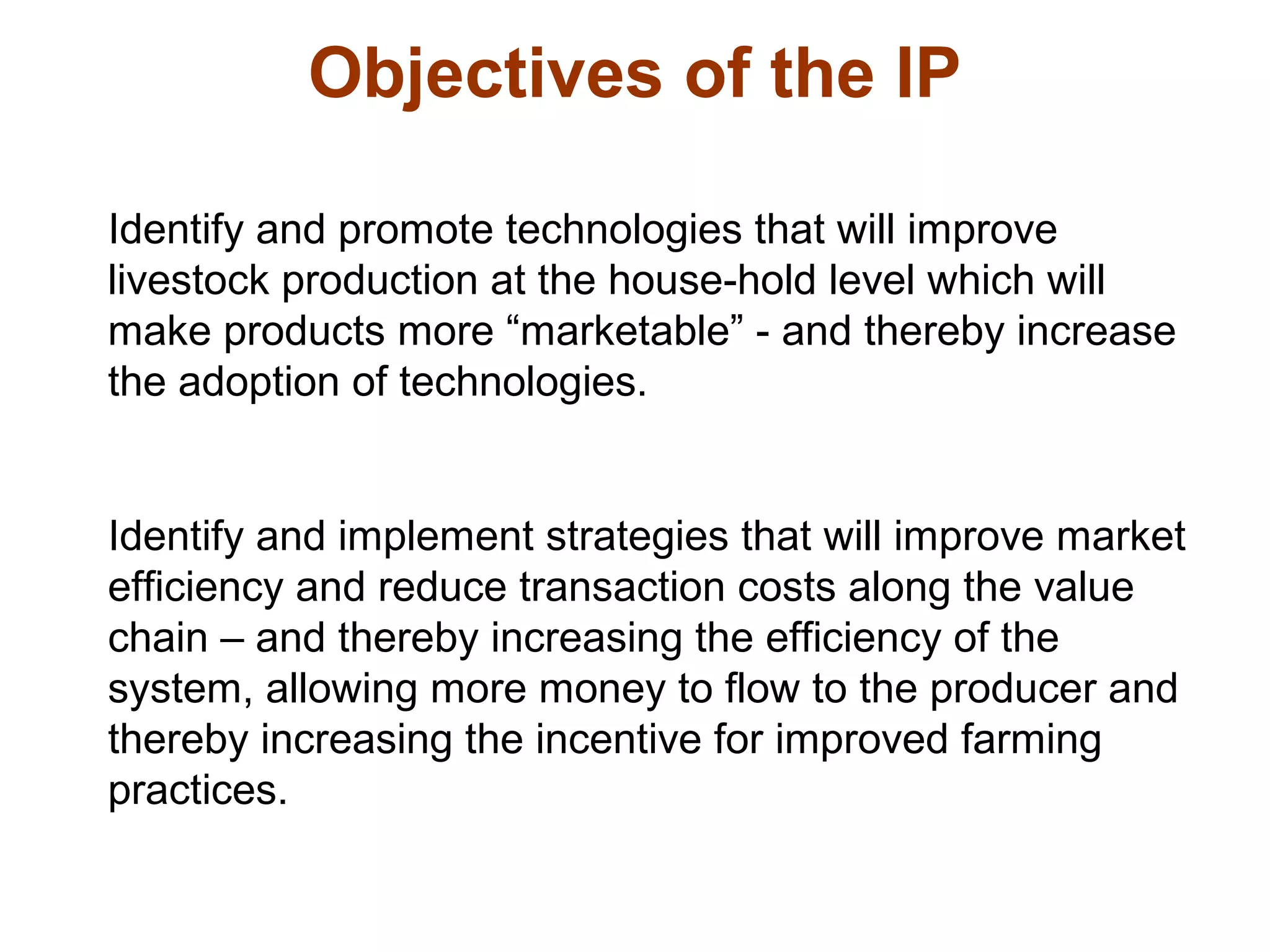 Identify and promote technologies that will improve
livestock production at the house-hold level which will
make products more “marketable” - and thereby increase
the adoption of technologies.
Identify and implement strategies that will improve market
efficiency and reduce transaction costs along the value
chain – and thereby increasing the efficiency of the
system, allowing more money to flow to the producer and
thereby increasing the incentive for improved farming
practices.
Objectives of the IP
 