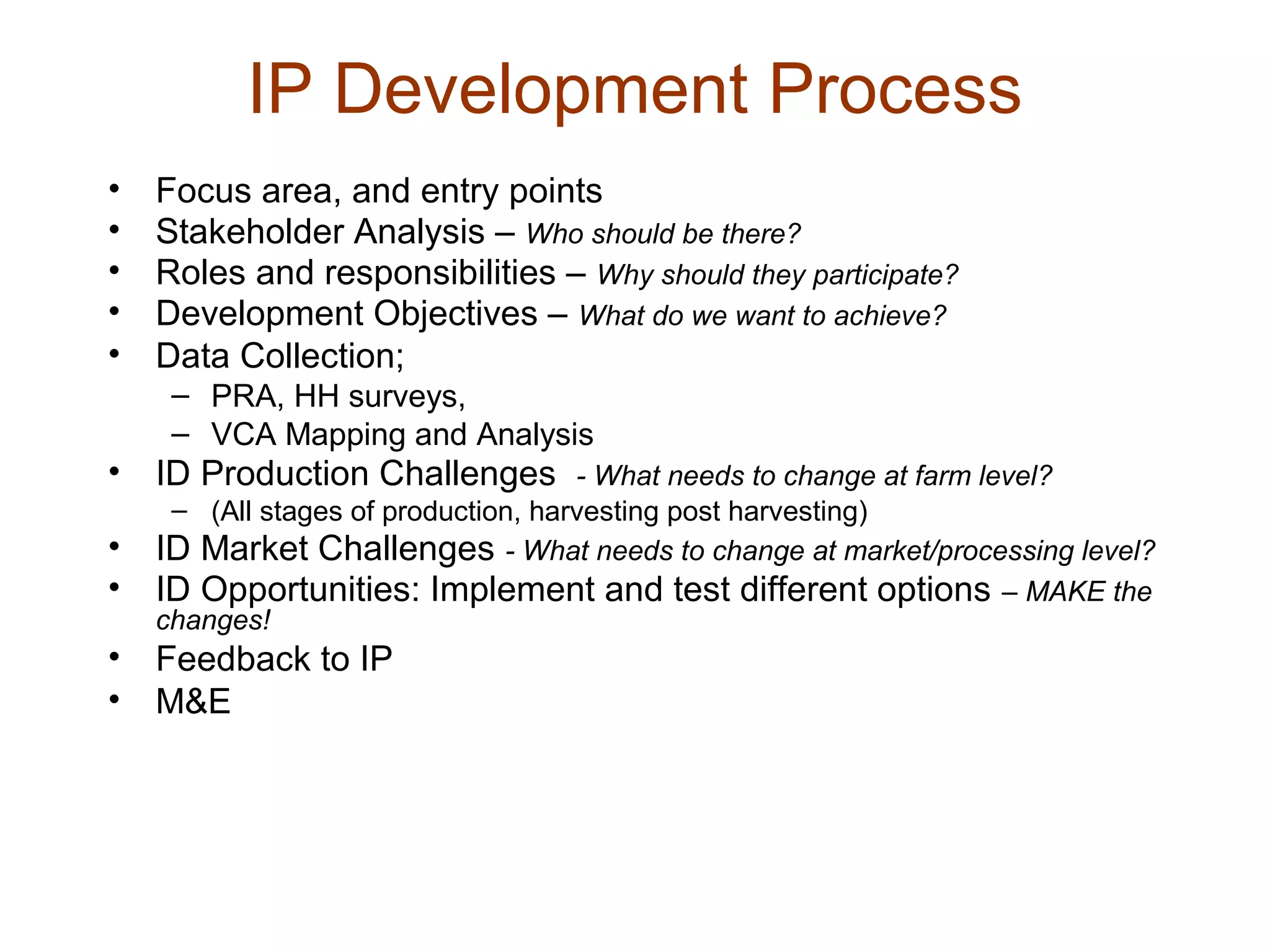 IP Development Process
• Focus area, and entry points
• Stakeholder Analysis – Who should be there?
• Roles and responsibilities – Why should they participate?
• Development Objectives – What do we want to achieve?
• Data Collection;
– PRA, HH surveys,
– VCA Mapping and Analysis
• ID Production Challenges - What needs to change at farm level?
– (All stages of production, harvesting post harvesting)
• ID Market Challenges - What needs to change at market/processing level?
• ID Opportunities: Implement and test different options – MAKE the
changes!
• Feedback to IP
• M&E
 