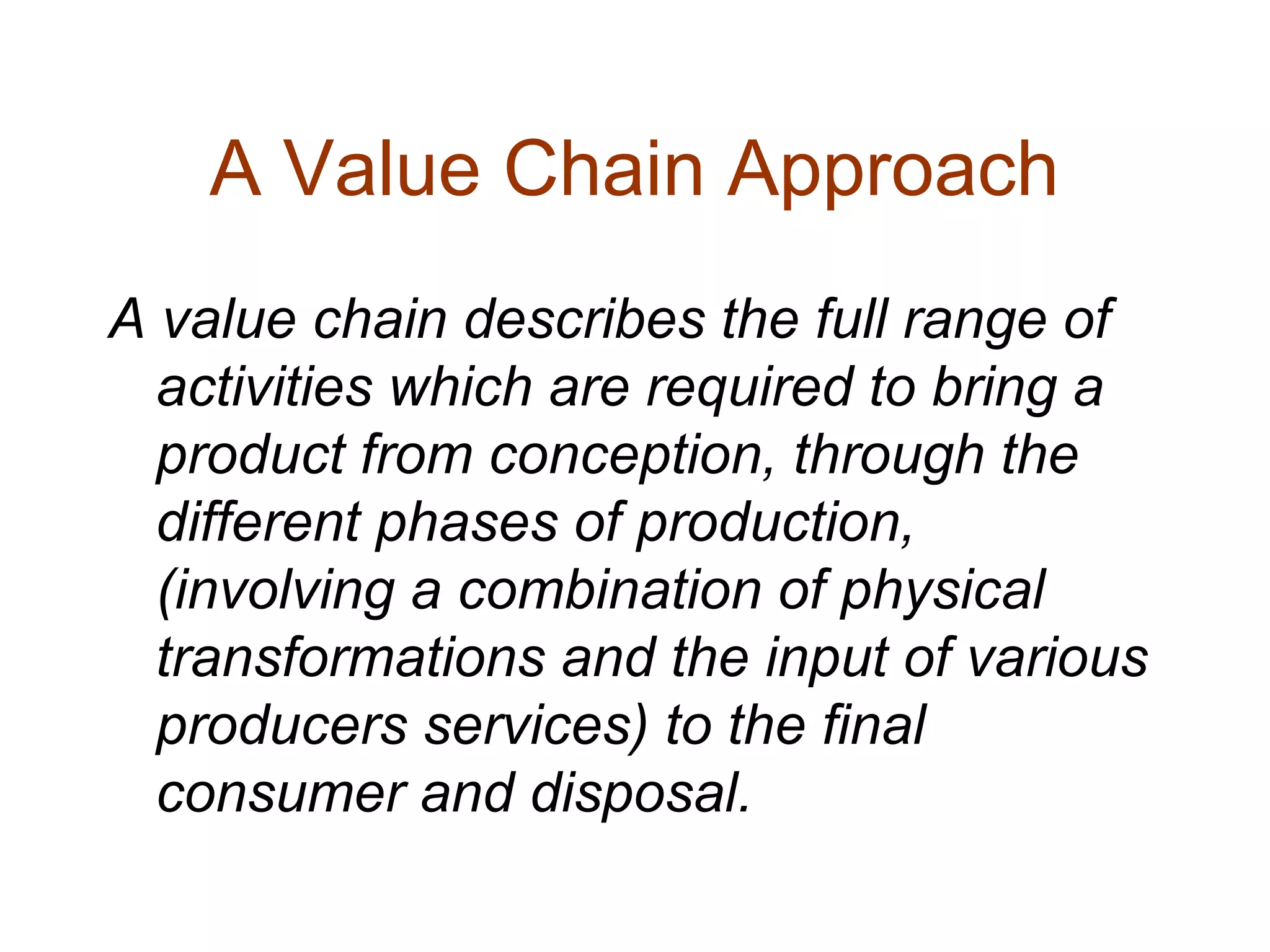 A Value Chain Approach
A value chain describes the full range of
activities which are required to bring a
product from conception, through the
different phases of production,
(involving a combination of physical
transformations and the input of various
producers services) to the final
consumer and disposal.
 