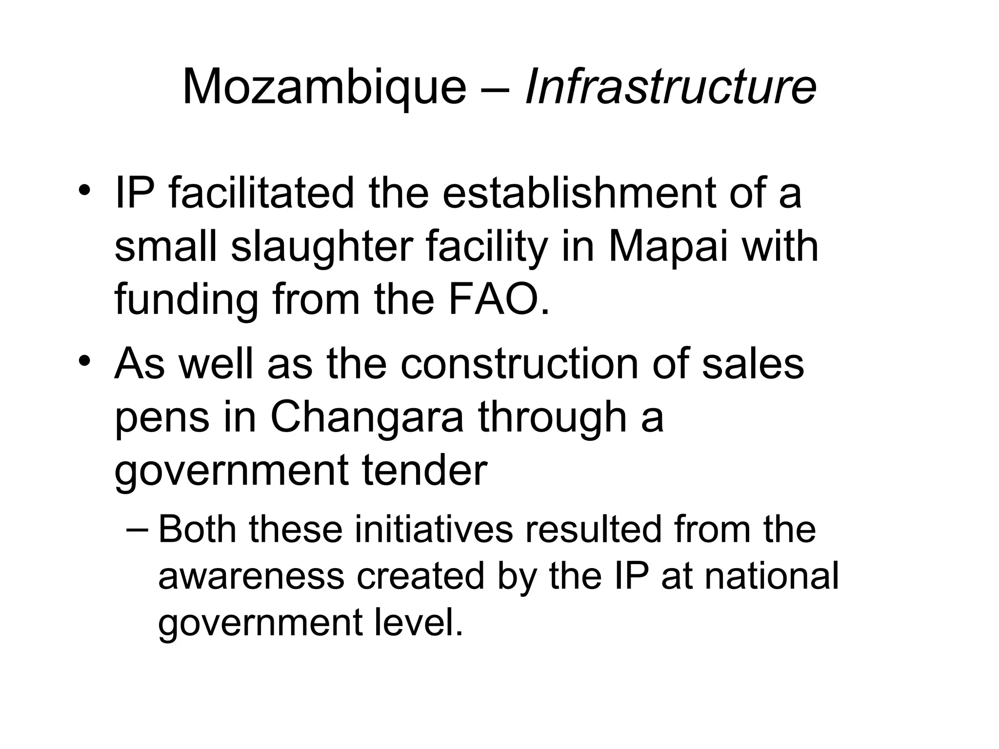 Mozambique – Infrastructure
• IP facilitated the establishment of a
small slaughter facility in Mapai with
funding from the FAO.
• As well as the construction of sales
pens in Changara through a
government tender
– Both these initiatives resulted from the
awareness created by the IP at national
government level.
 