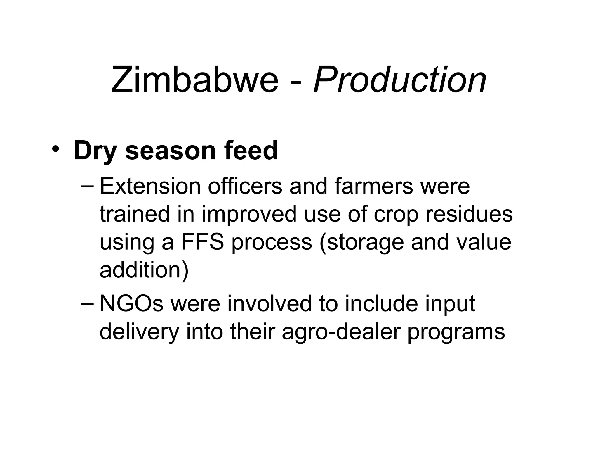 Zimbabwe - Production
• Dry season feed
– Extension officers and farmers were
trained in improved use of crop residues
using a FFS process (storage and value
addition)
– NGOs were involved to include input
delivery into their agro-dealer programs
 