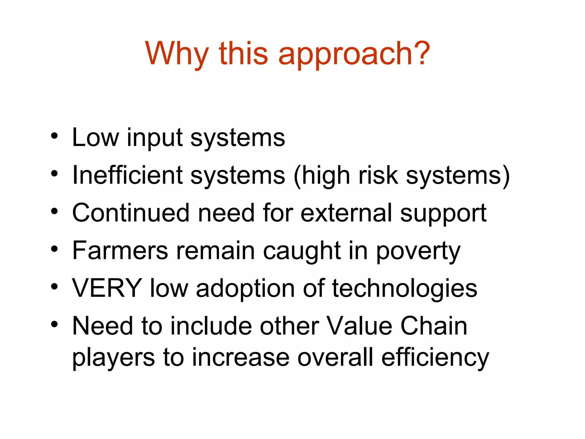 Why this approach?
• Low input systems
• Inefficient systems (high risk systems)
• Continued need for external support
• Farmers remain caught in poverty
• VERY low adoption of technologies
• Need to include other Value Chain
players to increase overall efficiency
 