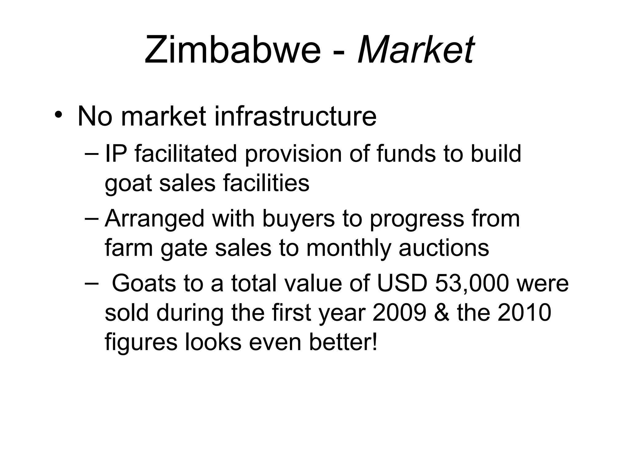 Zimbabwe - Market
• No market infrastructure
– IP facilitated provision of funds to build
goat sales facilities
– Arranged with buyers to progress from
farm gate sales to monthly auctions
– Goats to a total value of USD 53,000 were
sold during the first year 2009 & the 2010
figures looks even better!
 