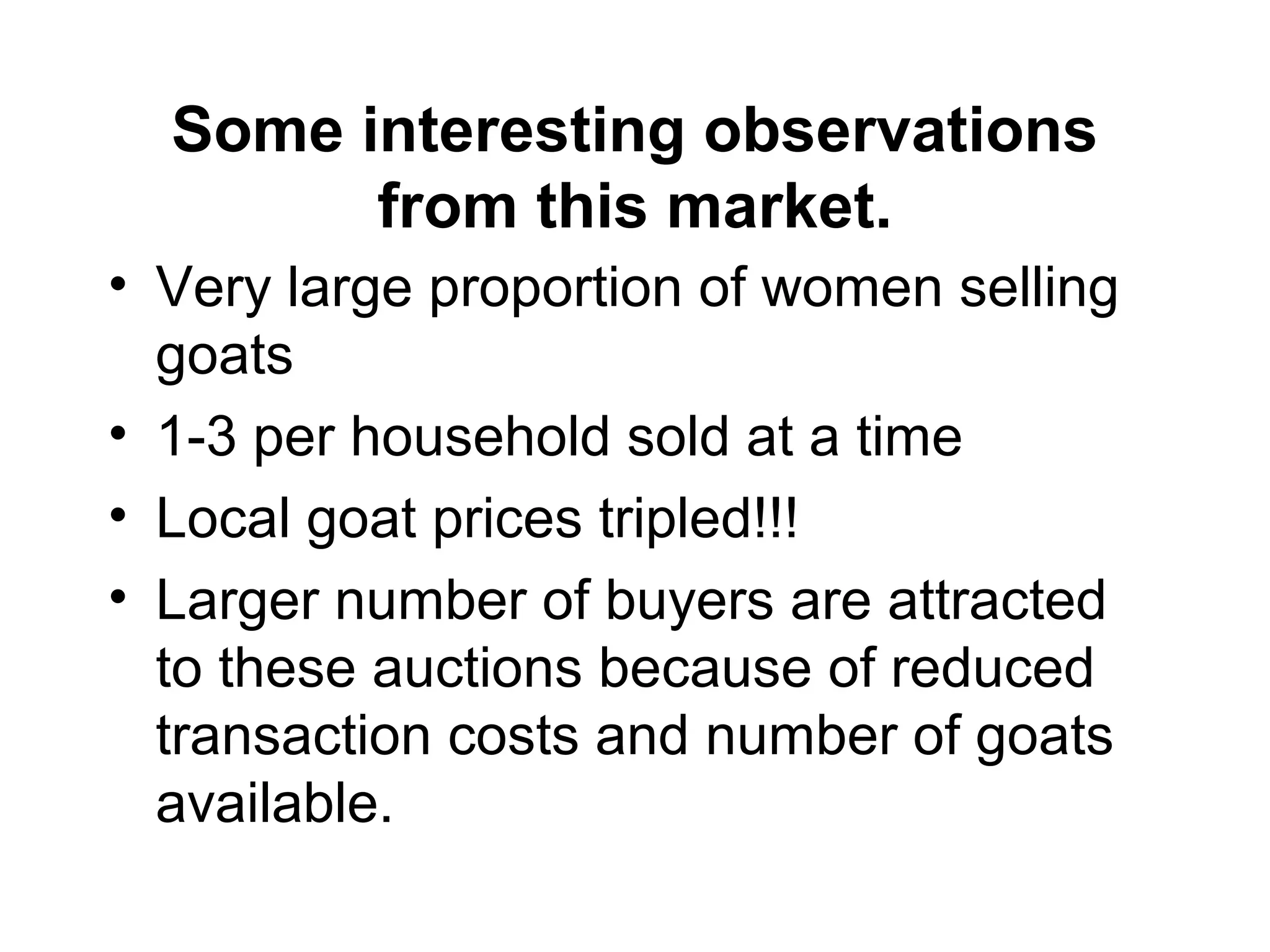 Some interesting observations
from this market.
• Very large proportion of women selling
goats
• 1-3 per household sold at a time
• Local goat prices tripled!!!
• Larger number of buyers are attracted
to these auctions because of reduced
transaction costs and number of goats
available.
 