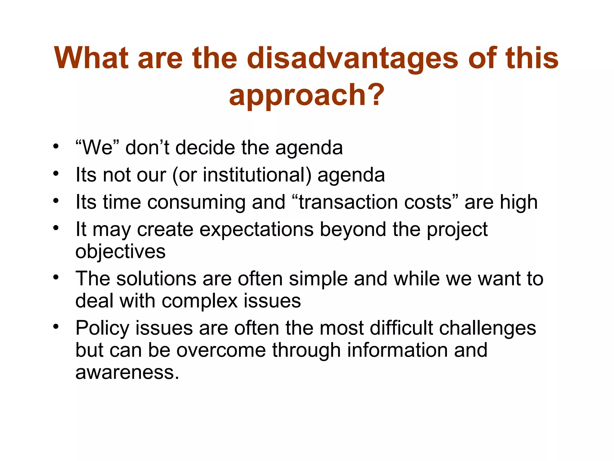 What are the disadvantages of this
approach?
• “We” don’t decide the agenda
• Its not our (or institutional) agenda
• Its time consuming and “transaction costs” are high
• It may create expectations beyond the project
objectives
• The solutions are often simple and while we want to
deal with complex issues
• Policy issues are often the most difficult challenges
but can be overcome through information and
awareness.
 